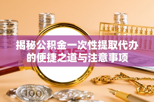 彭山揭秘公积金一次性提取代办的便捷之道与注意事项