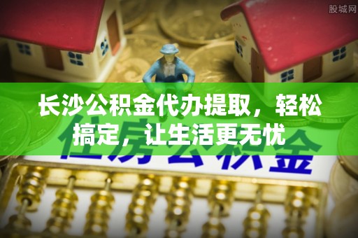 彭山长沙公积金代办提取，轻松搞定，让生活更无忧