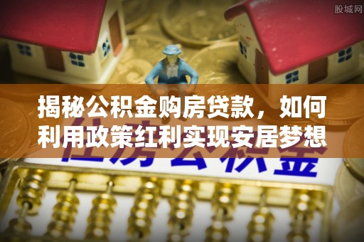 彭山揭秘公积金购房贷款，如何利用政策红利实现安居梦想