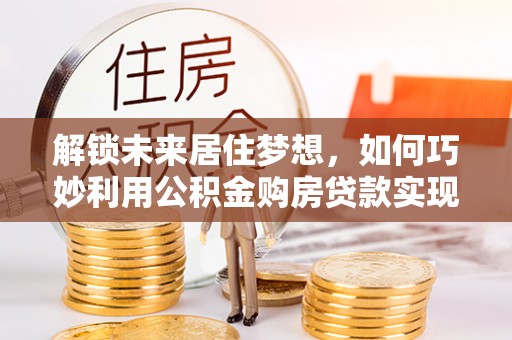 彭山解锁未来居住梦想，如何巧妙利用公积金购房贷款实现房产投资