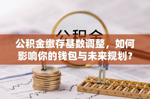 彭山公积金缴存基数调整，如何影响你的钱包与未来规划？