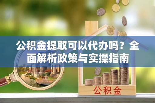 彭山公积金提取可以代办吗？全面解析政策与实操指南