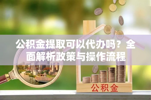 彭山公积金提取可以代办吗？全面解析政策与操作流程