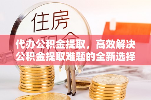 彭山代办公积金提取，高效解决公积金提取难题的全新选择