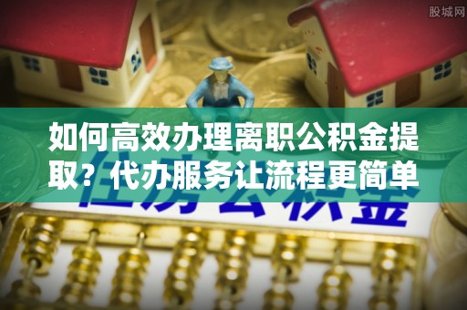 彭山如何高效办理离职公积金提取？代办服务让流程更简单