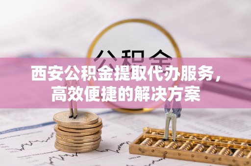 彭山西安公积金提取代办服务，高效便捷的解决方案