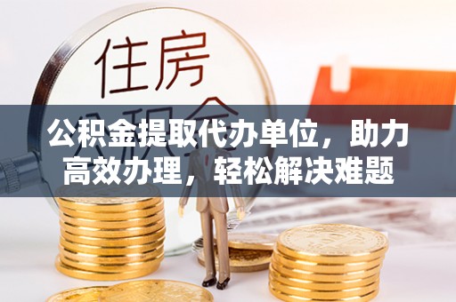 彭山公积金提取代办单位，助力高效办理，轻松解决难题