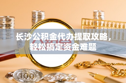 彭山长沙公积金代办提取攻略，轻松搞定资金难题