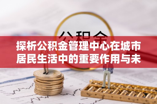 彭山探析公积金管理中心在城市居民生活中的重要作用与未来发展趋势