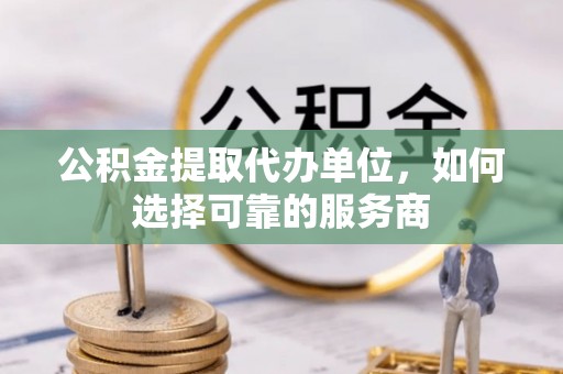 彭山公积金提取代办单位，如何选择可靠的服务商
