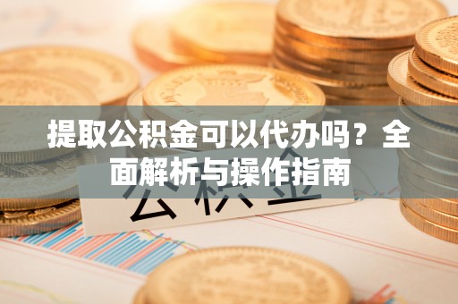 彭山提取公积金可以代办吗？全面解析与操作指南