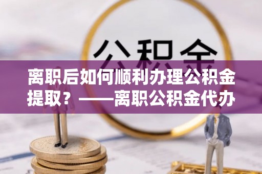 彭山离职后如何顺利办理公积金提取？——离职公积金代办提取全攻略