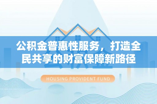 彭山公积金普惠性服务，打造全民共享的财富保障新路径