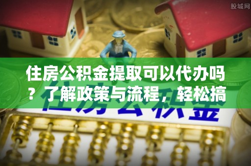 彭山住房公积金提取可以代办吗？了解政策与流程，轻松搞定公积金提取