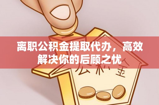 彭山离职公积金提取代办，高效解决你的后顾之忧