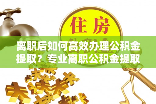 彭山离职后如何高效办理公积金提取？专业离职公积金提取代办服务指南