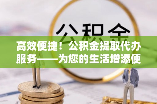 彭山高效便捷！公积金提取代办服务——为您的生活增添便利